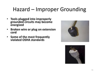 73
Hazard – Improper Grounding
• Tools plugged into improperly
grounded circuits may become
energized
• Broken wire or plug on extension
cord
• Some of the most frequently
violated OSHA standards
 