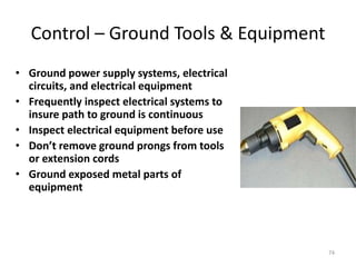 74
Control – Ground Tools & Equipment
• Ground power supply systems, electrical
circuits, and electrical equipment
• Frequently inspect electrical systems to
insure path to ground is continuous
• Inspect electrical equipment before use
• Don’t remove ground prongs from tools
or extension cords
• Ground exposed metal parts of
equipment
 