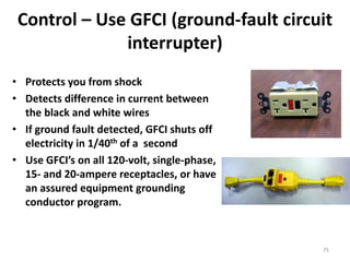 75
Control – Use GFCI (ground-fault circuit
interrupter)
• Protects you from shock
• Detects difference in current between
the black and white wires
• If ground fault detected, GFCI shuts off
electricity in 1/40th of a second
• Use GFCI’s on all 120-volt, single-phase,
15- and 20-ampere receptacles, or have
an assured equipment grounding
conductor program.
 