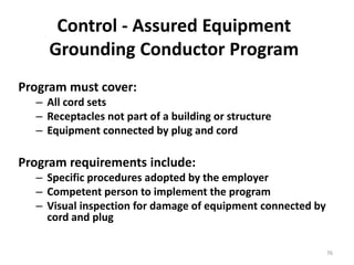 76
Control - Assured Equipment
Grounding Conductor Program
Program must cover:
– All cord sets
– Receptacles not part of a building or structure
– Equipment connected by plug and cord
Program requirements include:
– Specific procedures adopted by the employer
– Competent person to implement the program
– Visual inspection for damage of equipment connected by
cord and plug
 