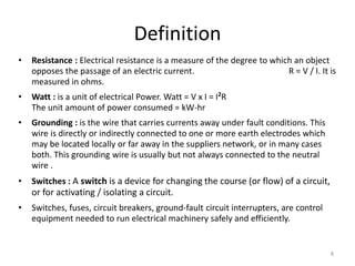 8
Definition
• Resistance : Electrical resistance is a measure of the degree to which an object
opposes the passage of an electric current. R = V / I. It is
measured in ohms.
• Watt : is a unit of electrical Power. Watt = V x I = I2
R
The unit amount of power consumed = kW-hr
• Grounding : is the wire that carries currents away under fault conditions. This
wire is directly or indirectly connected to one or more earth electrodes which
may be located locally or far away in the suppliers network, or in many cases
both. This grounding wire is usually but not always connected to the neutral
wire .
• Switches : A switch is a device for changing the course (or flow) of a circuit,
or for activating / isolating a circuit.
• Switches, fuses, circuit breakers, ground-fault circuit interrupters, are control
equipment needed to run electrical machinery safely and efficiently.
 