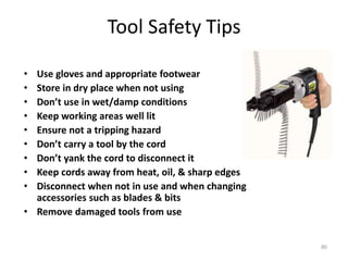 80
Tool Safety Tips
• Use gloves and appropriate footwear
• Store in dry place when not using
• Don’t use in wet/damp conditions
• Keep working areas well lit
• Ensure not a tripping hazard
• Don’t carry a tool by the cord
• Don’t yank the cord to disconnect it
• Keep cords away from heat, oil, & sharp edges
• Disconnect when not in use and when changing
accessories such as blades & bits
• Remove damaged tools from use
 