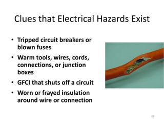 83
Clues that Electrical Hazards Exist
• Tripped circuit breakers or
blown fuses
• Warm tools, wires, cords,
connections, or junction
boxes
• GFCI that shuts off a circuit
• Worn or frayed insulation
around wire or connection
 