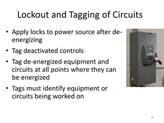 84
Lockout and Tagging of Circuits
• Apply locks to power source after de-
energizing
• Tag deactivated controls
• Tag de-energized equipment and
circuits at all points where they can
be energized
• Tags must identify equipment or
circuits being worked on
 