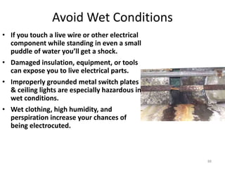 88
Avoid Wet Conditions
• If you touch a live wire or other electrical
component while standing in even a small
puddle of water you’ll get a shock.
• Damaged insulation, equipment, or tools
can expose you to live electrical parts.
• Improperly grounded metal switch plates
& ceiling lights are especially hazardous in
wet conditions.
• Wet clothing, high humidity, and
perspiration increase your chances of
being electrocuted.
 