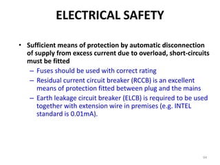 94
• Sufficient means of protection by automatic disconnection
of supply from excess current due to overload, short-circuits
must be fitted
– Fuses should be used with correct rating
– Residual current circuit breaker (RCCB) is an excellent
means of protection fitted between plug and the mains
– Earth leakage circuit breaker (ELCB) is required to be used
together with extension wire in premises (e.g. INTEL
standard is 0.01mA).
ELECTRICAL SAFETY
 