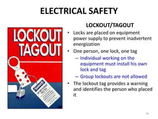 98
LOCKOUT/TAGOUT
• Locks are placed on equipment
power supply to prevent inadvertent
energization
• One person, one lock, one tag
– Individual working on the
equipment must install his own
lock and tag
– Group lockouts are not allowed
• The lockout tag provides a warning
and identifies the person who placed
it
ELECTRICAL SAFETY
 
