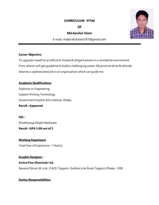 CURRICULUM VITAE
OF
Md.Asraful Islam
E-mail: mdasrafulislam597@gmail.com
Career Objective:
To upgrade myself as an efficient, honest & diligent person in a wonderful environment
From where I will get guideline to build a challenging career. My promise drive & attitude
deserve a sophisticated job in an organization, which can guide me.
Academic Qualifications
Diploma-in-Engineering
Subject: Printing Technology
Government Graphic Arts Institute, Dhaka
Result : Appeared
SSC :
Dholbhanga Dhakil Madrasha
Result : GPA 5.00 out of 5
Working Experience
Total Year of Experience : 1 Year(s)
Graphic Designer :
Active Fine Chemicals Ltd.
Navana Osman @ Link, 214/D, Tejgaon- Gulshan Link Road, Tejgaon, Dhaka- 1208
Duties/Responsibilities:
 