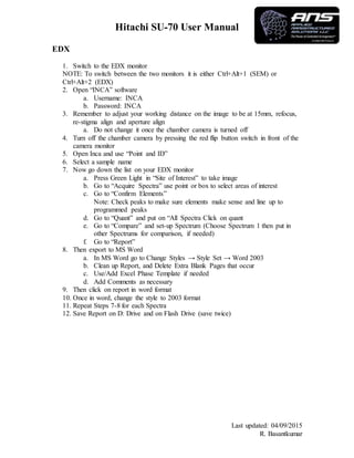 Hitachi SU-70 User Manual
Last updated: 04/09/2015
R. Basantkumar
EDX
1. Switch to the EDX monitor
NOTE: To switch between the two monitors it is either Ctrl+Alt+1 (SEM) or
Ctrl+Alt+2 (EDX)
2. Open “INCA” software
a. Username: INCA
b. Password: INCA
3. Remember to adjust your working distance on the image to be at 15mm, refocus,
re-stigma align and aperture align
a. Do not change it once the chamber camera is turned off
4. Turn off the chamber camera by pressing the red flip button switch in front of the
camera monitor
5. Open Inca and use “Point and ID”
6. Select a sample name
7. Now go down the list on your EDX monitor
a. Press Green Light in “Site of Interest” to take image
b. Go to “Acquire Spectra” use point or box to select areas of interest
c. Go to “Confirm Elements”
Note: Check peaks to make sure elements make sense and line up to
programmed peaks
d. Go to “Quant” and put on “All Spectra Click on quant
e. Go to “Compare” and set-up Spectrum (Choose Spectrum 1 then put in
other Spectrums for comparison, if needed)
f. Go to “Report”
8. Then export to MS Word
a. In MS Word go to Change Styles → Style Set → Word 2003
b. Clean up Report, and Delete Extra Blank Pages that occur
c. Use/Add Excel Phase Template if needed
d. Add Comments as necessary
9. Then click on report in word format
10. Once in word, change the style to 2003 format
11. Repeat Steps 7-8 for each Spectra
12. Save Report on D: Drive and on Flash Drive (save twice)
 