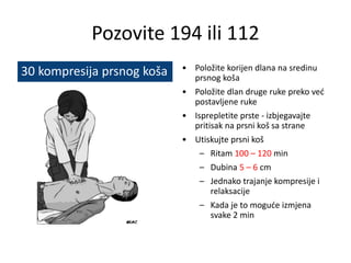 Pozovite 194 ili 112
• Položite korijen dlana na sredinu
prsnog koša
• Položite dlan druge ruke preko već
postavljene ruke
• Isprepletite prste - izbjegavajte
pritisak na prsni koš sa strane
• Utiskujte prsni koš
– Ritam 100 – 120 min
– Dubina 5 – 6 cm
– Jednako trajanje kompresije i
relaksacije
– Kada je to moguće izmjena
svake 2 min
30 kompresija prsnog koša
 