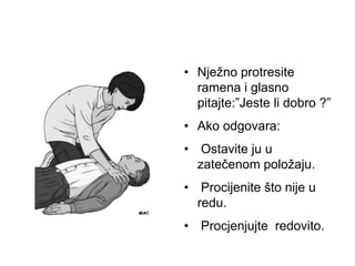 • Nježno protresite
ramena i glasno
pitajte:”Jeste li dobro ?”
• Ako odgovara:
• Ostavite ju u
zatečenom položaju.
• Procijenite što nije u
redu.
• Procjenjujte redovito.
 