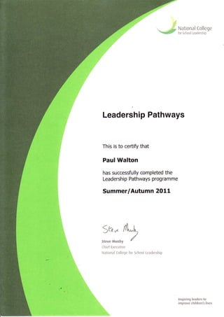 ::.:;r!.;*::--.1 '
Leadership Pathways
This is to certify that
Paul Walton
has successfully completed the
Leadership Pathways programme
Summer/Autumn 2011
National [ollege
for School Leadership
5&* flt-E
J
Steve Munb v {
[hief Executive
Naticnal Ccllege for School Leadership
.,
lnspiring leaders to
improve children's lives
 