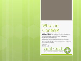 Who’s in
Control?
ADRIAN SIMS BSc. (Hons) CoC (Control) MILEVE
Specialist Licentiate member (LFOH(S)) of the British
Occupational Hygiene Society
Member Institute of Local Exhaust Ventilation Engineers
ILEVE accredited for LEV Design, Commissioning, Testing and
Installation of LEV Systems.
DIRECTOR
VENT-TECH LTD
 
 