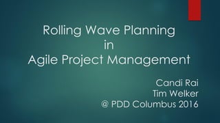 Rolling Wave Planning
in
Agile Project Management
Candi Rai
Tim Welker
@ PDD Columbus 2016
 