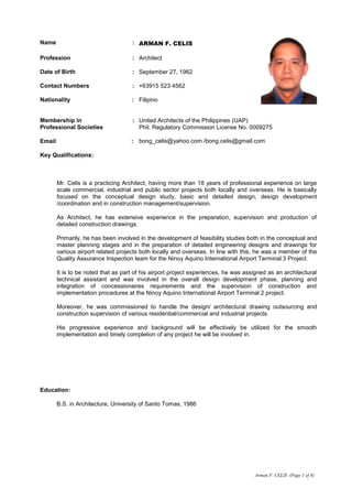 Arman F. CELIS (Page 1 of 8)
Name : ARMAN F. CELIS
Profession : Architect
Date of Birth : September 27, 1962
Contact Numbers : +63915 523 4562
Nationality : Filipino
Membership in :
Professional Societies
Email :
United Architects of the Philippines (UAP)
Phil. Regulatory Commission License No. 0009275
bong_celis@yahoo.com /bong.celis@gmail.com
Key Qualifications:
Mr. Celis is a practicing Architect, having more than 18 years of professional experience on large
scale commercial, industrial and public sector projects both locally and overseas. He is basically
focused on the conceptual design study, basic and detailed design, design development
/coordination and in construction management/supervision.
As Architect, he has extensive experience in the preparation, supervision and production of
detailed construction drawings.
Primarily, he has been involved in the development of feasibility studies both in the conceptual and
master planning stages and in the preparation of detailed engineering designs and drawings for
various airport related projects both locally and overseas. In line with this, he was a member of the
Quality Assurance Inspection team for the Ninoy Aquino International Airport Terminal 3 Project.
It is to be noted that as part of his airport project experiences, he was assigned as an architectural
technical assistant and was involved in the overall design development phase, planning and
integration of concessionaires requirements and the supervision of construction and
implementation procedures at the Ninoy Aquino International Airport Terminal 2 project.
Moreover, he was commissioned to handle the design/ architectural drawing outsourcing and
construction supervision of various residential/commercial and industrial projects.
His progressive experience and background will be effectively be utilized for the smooth
implementation and timely completion of any project he will be involved in.
Education:
B.S. in Architecture, University of Santo Tomas, 1986
 