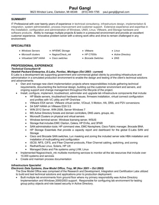 Paul Gangl
9623 Windsor Lane, Clarkston, MI 48348 (810) 449-1795 paul.gangl@gmail.com
SUMMARY
IT Professional with over twenty years of experience in technical consultancy, infrastructure design, implementation &
integration, system administration, process improvement and customer support. Extensive experience and expertise in
the installation, configuration and administration of Windows, UNIX, Linux, VMware, and Storage hardware and
software products. Ability to manage multiple projects & tasks in a pressured environment and provide an excellent
customer experience. Innovative problem solver with a strong work ethic and drive to remain challenged in any
environment.
SPECIALITIES
• Windows Servers • HP/EMC Storage • VMware • Linux
• Microsoft clusters • Nagios/Check_mk • HP C7000s • Active Directory
• Virtualized SAP HANA • Cisco switches • Brocade Switches • DNS
PROFESSIONAL EXPERIENCE
Technical Consultant III
Hewlett Packard Enterprise, E-Labs, Pontiac, Michigan (Oct 2003 - current)
E-Labs is a development lab supporting government and commercial global clients by providing infrastructure and
administration in a simulated production environment to enable the design and testing of the client’s technical solutions
and advancements.
• Own and manage new client implementation projects where responsibilities include gathering technical
requirements, documenting the technical design, building out the customer environment and servers, and
ongoing support and change management throughout the lifecycle of the project.
• Install, configure, implement, troubleshoot, administer and upgrade lab infrastructure components that include:
• HP Blade servers, troubleshoot hardware issues, firmware installation, virtual connect configuration
and profiles with VC utility and HP OneView
• VMware ESX server, VMware virtual center, VCloud, V-Motion, HA, DRS, and P2V conversions
• S4 SAP HANA on VMware ESX 5.5
• WIN 2012 Server, WIN 2008, Server Windows 7
• MS Active Directory forests and domain controllers, DNS users, groups, etc.
• Microsoft Clusters on physical and virtual servers
• Windows terminal server, Windows licensing server, WSUS
• Storage that includes EMC Clariion, Celera, HP EVAs, and 3PAR
• SAN administration tools: HP command view, EMC Navisphere, Cisco Fabric manager, Brocade BNA.
• HP Storage Essentials that provide a capacity report and dashboard for the global E-Labs SAN and
Storage
• Cisco and Brocade SAN switches, Lun masking and zoning the included server side HBA installation and
installation of multi-pathing and configuration
• iSCSI, NFS, CIFS, and Fiber Channel protocols, Fiber Channel cabling, switching, and zoning
• Redhat/Suse Linux, Solaris, HP UX
• Managed Disks and File systems using LVM, Linux
• Implemented Nagios/check_mk multisite monitoring services to monitor all the lab resources that include over
10,000 systems and services
• Create and maintain process documentation
Infrastructure Specialist
Electronic Data Systems, Dow Model Office, Troy, MI (Nov 2001 – Oct 2003)
The Dow Model Office was comprised of the Research and Development, Integration and Certification Labs utilized
to build and test technical solutions and applications prior to production deployment.
• Built multiple lab environments from ground floor where my primary responsibility was Active Directory
Implementation and Windows 2000/2003 support. Responsible for configuring lab environment for testing
group policy objects and role based security in Active Directory.
 