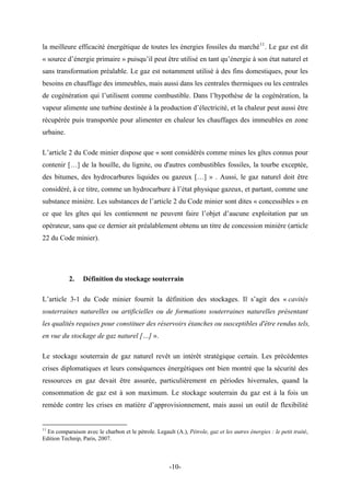 la meilleure efficacité énergétique de toutes les énergies fossiles du marché11
. Le gaz est dit
« source d’énergie primaire » puisqu’il peut être utilisé en tant qu’énergie à son état naturel et
sans transformation préalable. Le gaz est notamment utilisé à des fins domestiques, pour les
besoins en chauffage des immeubles, mais aussi dans les centrales thermiques ou les centrales
de cogénération qui l’utilisent comme combustible. Dans l’hypothèse de la cogénération, la
vapeur alimente une turbine destinée à la production d’électricité, et la chaleur peut aussi être
récupérée puis transportée pour alimenter en chaleur les chauffages des immeubles en zone
urbaine.
L’article 2 du Code minier dispose que « sont considérés comme mines les gîtes connus pour
contenir […] de la houille, du lignite, ou d'autres combustibles fossiles, la tourbe exceptée,
des bitumes, des hydrocarbures liquides ou gazeux […] » . Aussi, le gaz naturel doit être
considéré, à ce titre, comme un hydrocarbure à l’état physique gazeux, et partant, comme une
substance minière. Les substances de l’article 2 du Code minier sont dites « concessibles » en
ce que les gîtes qui les contiennent ne peuvent faire l’objet d’aucune exploitation par un
opérateur, sans que ce dernier ait préalablement obtenu un titre de concession minière (article
22 du Code minier).
2. Définition du stockage souterrain
L’article 3-1 du Code minier fournit la définition des stockages. Il s’agit des « cavités
souterraines naturelles ou artificielles ou de formations souterraines naturelles présentant
les qualités requises pour constituer des réservoirs étanches ou susceptibles d'être rendus tels,
en vue du stockage de gaz naturel […] ».
Le stockage souterrain de gaz naturel revêt un intérêt stratégique certain. Les précédentes
crises diplomatiques et leurs conséquences énergétiques ont bien montré que la sécurité des
ressources en gaz devait être assurée, particulièrement en périodes hivernales, quand la
consommation de gaz est à son maximum. Le stockage souterrain du gaz est à la fois un
remède contre les crises en matière d’approvisionnement, mais aussi un outil de flexibilité
11
En comparaison avec le charbon et le pétrole. Legault (A.), Pétrole, gaz et les autres énergies : le petit traité,
Edition Technip, Paris, 2007.
-10-
 