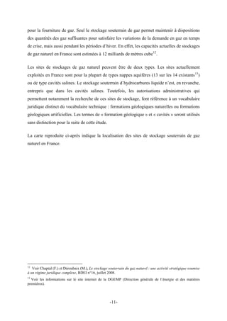 pour la fourniture de gaz. Seul le stockage souterrain de gaz permet maintenir à dispositions
des quantités des gaz suffisantes pour satisfaire les variations de la demande en gaz en temps
de crise, mais aussi pendant les périodes d’hiver. En effet, les capacités actuelles de stockages
de gaz naturel en France sont estimées à 12 milliards de mètres cube12
.
Les sites de stockages de gaz naturel peuvent être de deux types. Les sites actuellement
exploités en France sont pour la plupart de types nappes aquifères (13 sur les 14 existants13
)
ou de type cavités salines. Le stockage souterrain d’hydrocarbures liquide n’est, en revanche,
entrepris que dans les cavités salines. Toutefois, les autorisations administratives qui
permettent notamment la recherche de ces sites de stockage, font référence à un vocabulaire
juridique distinct du vocabulaire technique : formations géologiques naturelles ou formations
géologiques artificielles. Les termes de « formation géologique » et « cavités » seront utilisés
sans distinction pour la suite de cette étude.
La carte reproduite ci-après indique la localisation des sites de stockage souterrain de gaz
naturel en France.
12
Voir Chaptal (F.) et Déroubaix (M.), Le stockage souterrain du gaz naturel : une activité stratégique soumise
à un régime juridique complexe, BDEI n°16, juillet 2008.
13
Voir les informations sur le site internet de la DGEMP (Direction générale de l’énergie et des matières
premières).
-11-
 