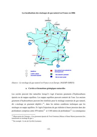 Les localisations des stockages de gaz naturel en France en 2006
(Source : Le stockage de gaz naturel en France et en Europe. DGEMP-DIREN)
a. Cavités et formations géologiques naturelles
Les cavités peuvent être naturelles lorsqu’il s’agit d’anciens gisements d’hydrocarbures
épuisés ou de nappes aquifères. Les nappes aquifères peuvent contenir de l’eau. Les anciens
gisements d’hydrocarbures peuvent être réutilisés pour le stockage souterrain de gaz naturel,
dit « stockage en gisement déplété » 14
, dans les mêmes conditions techniques que les
stockages en nappe aquifères. Il s’agit d’injections de gaz réalisées à basse pression dans des
profondeurs comprises entre 470 mètres15
et 1140 mètres de profondeurs16
. La conséquence
14
Observatoire de l’énergie, « Les gisements épuisés de Trois Fontaines (Meuse et Haute Marne) pourraient être
transformés en stockage de gaz ».
15
Par exemple : le site de Cerville (Lorraine).
-12-
 