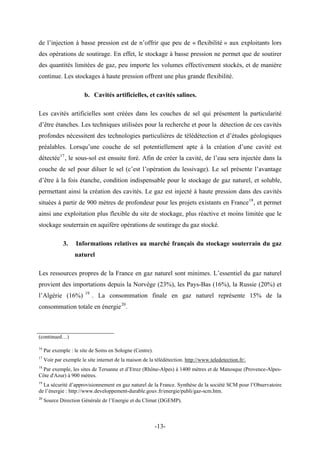 de l’injection à basse pression est de n’offrir que peu de « flexibilité » aux exploitants lors
des opérations de soutirage. En effet, le stockage à basse pression ne permet que de soutirer
des quantités limitées de gaz, peu importe les volumes effectivement stockés, et de manière
continue. Les stockages à haute pression offrent une plus grande flexibilité.
b. Cavités artificielles, et cavités salines.
Les cavités artificielles sont créées dans les couches de sel qui présentent la particularité
d’être étanches. Les techniques utilisées pour la recherche et pour la détection de ces cavités
profondes nécessitent des technologies particulières de télédétection et d’études géologiques
préalables. Lorsqu’une couche de sel potentiellement apte à la création d’une cavité est
détectée17
, le sous-sol est ensuite foré. Afin de créer la cavité, de l’eau sera injectée dans la
couche de sel pour diluer le sel (c’est l’opération du lessivage). Le sel présente l’avantage
d’être à la fois étanche, condition indispensable pour le stockage de gaz naturel, et soluble,
permettant ainsi la création des cavités. Le gaz est injecté à haute pression dans des cavités
situées à partir de 900 mètres de profondeur pour les projets existants en France18
, et permet
ainsi une exploitation plus flexible du site de stockage, plus réactive et moins limitée que le
stockage souterrain en aquifère opérations de soutirage du gaz stocké.
3. Informations relatives au marché français du stockage souterrain du gaz
naturel
Les ressources propres de la France en gaz naturel sont minimes. L’essentiel du gaz naturel
provient des importations depuis la Norvège (23%), les Pays-Bas (16%), la Russie (20%) et
l’Algérie (16%) 19
. La consommation finale en gaz naturel représente 15% de la
consommation totale en énergie20
.
(continued…)
16
Par exemple : le site de Soins en Sologne (Centre).
17
Voir par exemple le site internet de la maison de la télédétection. http://www.teledetection.fr/.
18
Par exemple, les sites de Tersanne et d’Etrez (Rhône-Alpes) à 1400 mètres et de Manosque (Provence-Alpes-
Côte d'Azur) à 900 mètres.
19
La sécurité d’approvisionnement en gaz naturel de la France. Synthèse de la société SCM pour l’Observatoire
de l’énergie : http://www.developpement-durable.gouv.fr/energie/publi/gaz-scm.htm.
20
Source Direction Générale de l’Energie et du Climat (DGEMP).
-13-
 