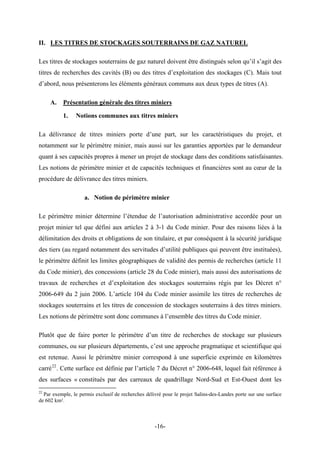 II. LES TITRES DE STOCKAGES SOUTERRAINS DE GAZ NATUREL
Les titres de stockages souterrains de gaz naturel doivent être distingués selon qu’il s’agit des
titres de recherches des cavités (B) ou des titres d’exploitation des stockages (C). Mais tout
d’abord, nous présenterons les éléments généraux communs aux deux types de titres (A).
A. Présentation générale des titres miniers
1. Notions communes aux titres miniers
La délivrance de titres miniers porte d’une part, sur les caractéristiques du projet, et
notamment sur le périmètre minier, mais aussi sur les garanties apportées par le demandeur
quant à ses capacités propres à mener un projet de stockage dans des conditions satisfaisantes.
Les notions de périmètre minier et de capacités techniques et financières sont au cœur de la
procédure de délivrance des titres miniers.
a. Notion de périmètre minier
Le périmètre minier détermine l’étendue de l’autorisation administrative accordée pour un
projet minier tel que défini aux articles 2 à 3-1 du Code minier. Pour des raisons liées à la
délimitation des droits et obligations de son titulaire, et par conséquent à la sécurité juridique
des tiers (au regard notamment des servitudes d’utilité publiques qui peuvent être instituées),
le périmètre définit les limites géographiques de validité des permis de recherches (article 11
du Code minier), des concessions (article 28 du Code minier), mais aussi des autorisations de
travaux de recherches et d’exploitation des stockages souterrains régis par les Décret n°
2006-649 du 2 juin 2006. L’article 104 du Code minier assimile les titres de recherches de
stockages souterrains et les titres de concession de stockages souterrains à des titres miniers.
Les notions de périmètre sont donc communes à l’ensemble des titres du Code minier.
Plutôt que de faire porter le périmètre d’un titre de recherches de stockage sur plusieurs
communes, ou sur plusieurs départements, c’est une approche pragmatique et scientifique qui
est retenue. Aussi le périmètre minier correspond à une superficie exprimée en kilomètres
carré22
. Cette surface est définie par l’article 7 du Décret n° 2006-648, lequel fait référence à
des surfaces « constitués par des carreaux de quadrillage Nord-Sud et Est-Ouest dont les
22
Par exemple, le permis exclusif de recherches délivré pour le projet Salins-des-Landes porte sur une surface
de 602 km².
-16-
 