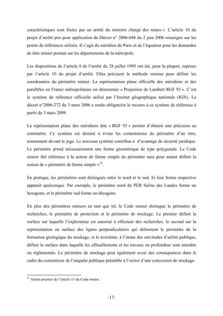 caractéristiques sont fixées par un arrêté du ministre chargé des mines ». L’article 10 du
projet d’arrêté pris pour application du Décret n° 2006-648 du 2 juin 2006 renseigne sur les
points de références utilisés. Il s’agit du méridien de Paris et de l’équateur pour les demandes
de titre minier portant sur les départements de la métropole.
Les dispositions de l’article 8 de l’arrêté du 28 juillet 1995 ont été, pour la plupart, reprises
par l’article 10 du projet d’arrêté. Elles précisent la méthode retenue pour définir les
coordonnées du périmètre minier. La représentation plane officielle des méridiens et des
parallèles en France métropolitaine est dénommée « Projection de Lambert RGF 93 ». C’est
le système de référence officielle utilisé par l’Institut géographique nationale (IGN). Le
décret n°2006-272 du 3 mars 2006 a rendu obligatoire le recours à ce système de référence à
partir du 3 mars 2009.
La représentation plane des méridiens dite « RGF 93 » permet d’obtenir une précision au
centimètre. Ce système est destiné à éviter les contestations du périmètre d’un titre,
notamment devant le juge. Le nouveau système contribue à d’avantage de sécurité juridique.
Le périmètre prend nécessairement une forme géométrique de type polygonale. Le Code
minier fait référence à la notion de forme simple du périmètre sans pour autant définir la
notion de « périmètre de forme simple »23
.
En pratique, les périmètres sont distingués entre le nord et le sud. Et leur forme respective
apparait quelconque. Par exemple, le périmètre nord du PER Salins des Landes forme un
hexagone, et le périmètre sud forme un décagone.
En plus des périmètres miniers en tant que tel, le Code minier distingue le périmètre de
recherches, le périmètre de protection et le périmètre de stockage. Le premier définit la
surface sur laquelle l’explorateur est autorisé à effectuer des recherches, le second sur la
représentation en surface des lignes perpendiculaires qui délimitent le périmètre de la
formation géologique du stockage, et le troisième, à l’instar des servitudes d’utilité publique,
définit la surface dans laquelle les affouillements et les travaux en profondeur sont interdits
ou règlementés. Le périmètre de stockage peut également avoir des conséquences dans le
cadre du contentieux de l’enquête publique préalable à l’octroi d’une concession de stockage.
23
Alinéa premier de l’article 11 du Code minier.
-17-
 