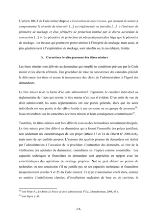 L’article 104-3 du Code minier dispose « l'exécution de tous travaux, qui seraient de nature à
compromettre la sécurité du réservoir […] est réglementée ou interdite […] à l'intérieur du
périmètre de stockage et d'un périmètre de protection institué par le décret accordant la
concession […] ». Le périmètre de protection est nécessairement plus large que le périmètre
de stockage. Les travaux qui pourraient porter atteinte à l’intégrité du stockage, mais aussi, et
plus généralement à l’exploitation du stockage, sont interdits ou, le cas échéant, limités.
b. Caractères intuitu personae des titres miniers
Les titres miniers sont délivrés au demandeur qui remplit les conditions prévues par le Code
minier et les décrets afférents. Une procédure de mise en concurrence des candidats précède
la délivrance des titres et assure la transparence des choix de l’administration à l’égard des
demandeurs.
Le titre minier revêt la forme d’un acte administratif. Cependant, le caractère individuel ou
règlementaire de l’acte qui octroie le titre minier n’est pas si évident. D’un point de vue du
droit administratif, les actes règlementaires ont une portée générale, alors que les actes
individuels ont une portée et des effets limités à une personne ou un groupe de personne24
.
Nous reviendrons sur les caractères des titres miniers et leurs conséquences contentieuses25
.
Toutefois, les titres miniers sont bien délivrés à un ou des demandeurs nommément désignés.
Le titre minier peut être délivré au demandeur qui a fourni l’ensemble des pièces justifiant,
non seulement des caractéristiques de son projet (article 17 et 24 du Décret n° 2006-648),
mais aussi de ses qualités propres. L’examen des qualités propres du demandeur est réalisé
par l’administration à l’occasion de la procédure d’instruction des demandes, au titre de la
vérification des aptitudes du demandeur, considérées en l’espèce comme essentielles. Les
capacités techniques et financières du demandeur sont appréciées en rapport avec les
caractéristiques des opérations de stockage projetées. Nul ne peut obtenir un permis de
recherches ou une concession s’il ne justifie pas de ses capacités techniques et financières
(respectivement articles 9 et 25 du Code minier). Ce type d’autorisation revêt alors, comme
en matière d’installations classées, d’installations nucléaires de base ou de carrières, le
24
Voir Frier (P.L.) et Petit (J.) Précis de droit administratif, 5e
Ed., Montchrestien, 2008, 83 p.
25
Voir Supra p. 46.
-18-
 
