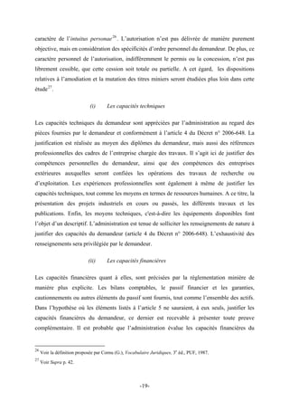 caractère de l’intuitus personae26
. L’autorisation n’est pas délivrée de manière purement
objective, mais en considération des spécificités d’ordre personnel du demandeur. De plus, ce
caractère personnel de l’autorisation, indifféremment le permis ou la concession, n’est pas
librement cessible, que cette cession soit totale ou partielle. A cet égard, les dispositions
relatives à l’amodiation et la mutation des titres miniers seront étudiées plus loin dans cette
étude27
.
(i) Les capacités techniques
Les capacités techniques du demandeur sont appréciées par l’administration au regard des
pièces fournies par le demandeur et conformément à l’article 4 du Décret n° 2006-648. La
justification est réalisée au moyen des diplômes du demandeur, mais aussi des références
professionnelles des cadres de l’entreprise chargée des travaux. Il s’agit ici de justifier des
compétences personnelles du demandeur, ainsi que des compétences des entreprises
extérieures auxquelles seront confiées les opérations des travaux de recherche ou
d’exploitation. Les expériences professionnelles sont également à même de justifier les
capacités techniques, tout comme les moyens en termes de ressources humaines. A ce titre, la
présentation des projets industriels en cours ou passés, les différents travaux et les
publications. Enfin, les moyens techniques, c'est-à-dire les équipements disponibles font
l’objet d’un descriptif. L’administration est tenue de solliciter les renseignements de nature à
justifier des capacités du demandeur (article 4 du Décret n° 2006-648). L’exhaustivité des
renseignements sera privilégiée par le demandeur.
(ii) Les capacités financières
Les capacités financières quant à elles, sont précisées par la règlementation minière de
manière plus explicite. Les bilans comptables, le passif financier et les garanties,
cautionnements ou autres éléments du passif sont fournis, tout comme l’ensemble des actifs.
Dans l’hypothèse où les éléments listés à l’article 5 ne sauraient, à eux seuls, justifier les
capacités financières du demandeur, ce dernier est recevable à présenter toute preuve
complémentaire. Il est probable que l’administration évalue les capacités financières du
26
Voir la définition proposée par Cornu (G.), Vocabulaire Juridiques, 3e
éd., PUF, 1987.
27
Voir Supra p. 42.
-19-
 