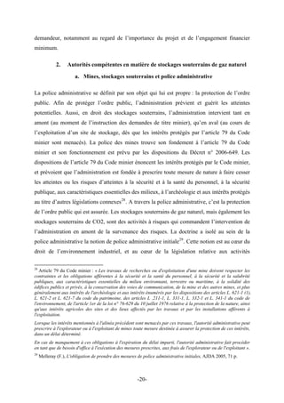 demandeur, notamment au regard de l’importance du projet et de l’engagement financier
minimum.
2. Autorités compétentes en matière de stockages souterrains de gaz naturel
a. Mines, stockages souterrains et police administrative
La police administrative se définit par son objet qui lui est propre : la protection de l’ordre
public. Afin de protéger l’ordre public, l’administration prévient et guérit les atteintes
potentielles. Aussi, en droit des stockages souterrains, l’administration intervient tant en
amont (au moment de l’instruction des demandes de titre minier), qu’en aval (au cours de
l’exploitation d’un site de stockage, dès que les intérêts protégés par l’article 79 du Code
minier sont menacés). La police des mines trouve son fondement à l’article 79 du Code
minier et son fonctionnement est prévu par les dispositions du Décret n° 2006-649. Les
dispositions de l’article 79 du Code minier énoncent les intérêts protégés par le Code minier,
et prévoient que l’administration est fondée à prescrire toute mesure de nature à faire cesser
les atteintes ou les risques d’atteintes à la sécurité et à la santé du personnel, à la sécurité
publique, aux caractéristiques essentielles des milieux, à l’archéologie et aux intérêts protégés
au titre d’autres législations connexes28
. A travers la police administrative, c’est la protection
de l’ordre public qui est assurée. Les stockages souterrains de gaz naturel, mais également les
stockages souterrains de CO2, sont des activités à risques qui commandent l’intervention de
l’administration en amont de la survenance des risques. La doctrine a isolé au sein de la
police administrative la notion de police administrative initiale29
. Cette notion est au cœur du
droit de l’environnement industriel, et au cœur de la législation relative aux activités
28
Article 79 du Code minier : « Les travaux de recherches ou d'exploitation d'une mine doivent respecter les
contraintes et les obligations afférentes à la sécurité et la santé du personnel, à la sécurité et la salubrité
publiques, aux caractéristiques essentielles du milieu environnant, terrestre ou maritime, à la solidité des
édifices publics et privés, à la conservation des voies de communication, de la mine et des autres mines, et plus
généralement aux intérêts de l'archéologie et aux intérêts énumérés par les dispositions des articles L. 621-1 (1),
L. 621-2 et L. 621-7 du code du patrimoine, des articles L .211-1, L. 331-1, L. 332-1 et L. 341-1 du code de
l'environnement, de l'article 1er de la loi n° 76-629 du 10 juillet 1976 relative à la protection de la nature, ainsi
qu'aux intérêts agricoles des sites et des lieux affectés par les travaux et par les installations afférents à
l'exploitation.
Lorsque les intérêts mentionnés à l'alinéa précédent sont menacés par ces travaux, l'autorité administrative peut
prescrire à l'explorateur ou à l'exploitant de mines toute mesure destinée à assurer la protection de ces intérêts,
dans un délai déterminé.
En cas de manquement à ces obligations à l'expiration du délai imparti, l'autorité administrative fait procéder
en tant que de besoin d'office à l'exécution des mesures prescrites, aux frais de l'explorateur ou de l'exploitant ».
29
Melleray (F.), L'obligation de prendre des mesures de police administrative initiales, AJDA 2005, 71 p.
-20-
 