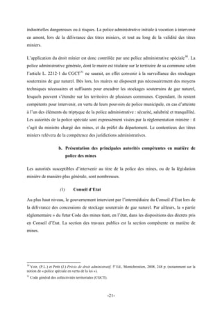 industrielles dangereuses ou à risques. La police administrative initiale à vocation à intervenir
en amont, lors de la délivrance des titres miniers, et tout au long de la validité des titres
miniers.
L’application du droit minier est donc contrôlée par une police administrative spéciale30
. La
police administrative générale, dont le maire est titulaire sur le territoire de sa commune selon
l’article L. 2212-1 du CGCT31
ne saurait, en effet convenir à la surveillance des stockages
souterrains de gaz naturel. Dès lors, les maires ne disposent pas nécessairement des moyens
techniques nécessaires et suffisants pour encadrer les stockages souterrains de gaz naturel,
lesquels peuvent s’étendre sur les territoires de plusieurs communes. Cependant, ils restent
compétents pour intervenir, en vertu de leurs pouvoirs de police municipale, en cas d’atteinte
à l’un des éléments du triptyque de la police administrative : sécurité, salubrité et tranquillité.
Les autorités de la police spéciale sont expressément visées par la réglementation minière : il
s’agit du ministre chargé des mines, et du préfet du département. Le contentieux des titres
miniers relèvera de la compétence des juridictions administratives.
b. Présentation des principales autorités compétentes en matière de
police des mines
Les autorités susceptibles d’intervenir au titre de la police des mines, ou de la législation
minière de manière plus générale, sont nombreuses.
(1) Conseil d’Etat
Au plus haut niveau, le gouvernement intervient par l’intermédiaire du Conseil d’Etat lors de
la délivrance des concessions de stockage souterrain de gaz naturel. Par ailleurs, la « partie
règlementaire » du futur Code des mines tient, en l’état, dans les dispositions des décrets pris
en Conseil d’Etat. La section des travaux publics est la section compétente en matière de
mines.
30
Voir, (P.L.) et Petit (J.) Précis de droit administratif, 5e
Ed., Montchrestien, 2008, 248 p. (notamment sur la
notion de « police spéciale en vertu de la loi »).
31
Code général des collectivités territoriales (CGCT).
-21-
 