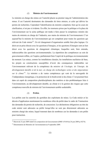 (2) Ministre de l’environnement
Le ministre en charge des mines est l’autorité placée au premier rang de l’administration des
mines. Il est l’autorité destinataire des demandes de titres miniers, et celui qui délivre les
permis de recherches. Cependant l’identification du ministre compétent, bien qu’en cours de
clarification, n’est pas si évidente. En effet, les tournures prises par la politique et la place de
l’environnement sur la scène publique ont tendu à faire passer la compétence minière des
mains du ministre en charge de l’industrie, aux mains du ministre de l’environnement. C’est
aujourd’hui le ministre de l’environnement qui est compétent pour toutes les questions qui
relèvent du Code minier32
. Un tel changement d’organisation semble bien plus logique. Ce
droit est en prise directe avec les questions d’énergies, et les questions d’énergies sont en lien
direct avec les questions de changement climatique, lesquelles sont, bien entendu,
indissociables des questions environnementales. La répartition des compétences au sein de
gouvernement reflète, en l’espèce, parfaitement bien l’esprit de la politique environnementale
du moment. Les mines, comme les installations classées, les installations nucléaires de base,
les projets ou constructions susceptibles d’avoir des conséquences indésirables sur
l’environnement relèvent de la compétence du ministre de l’écologie, de l’énergie, du
développement durable et de la mer, en charge des technologies vertes et des négociations
sur le climat 33
. Le ministre a de vastes compétences qui vont de la sauvegarde de
l’indépendance énergétique, à la protection de la biodiversité et du climat. C’est pourtant bien
dans cet esprit de composition pluridisciplinaire des matières et des problématiques liées à
l’environnement, au développement durable, au climat et à la gestion des risques que cette
compétence nouvelle de ministre de l’environnement semble souhaitable.
(3) Préfets
Les préfets sont les autorités du quotidien des exploitants de mines. Le Code minier et les
décrets d’application mentionnent les nombreux rôles du préfet dans le cadre de l’instruction
des demandes de permis de recherche, de concession. Les déclarations obligatoires au titre du
code minier sont adressées au préfet lorsqu’elles ne sont pas directement adressées au
ministre chargé des mines, lequel transmet dans de nombreux cas les demandes à son préfet
pour instruction.
32
Décret du 23 juin 2009 relatif à la composition du Gouvernement (JORF n°0144 du 24 juin 2009 p.10274).
33
Dénomination du Ministère de l’environnement au 9 septembre 2009.
-22-
 