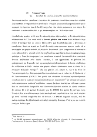 (4) Autres services
(i) Les chefs des services civils et les autorités militaires
Ils sont des autorités consultées à l’occasion des procédures de délivrance des titres miniers.
Elles semblent avoir pour mission première de souligner les circonstances particulières qui ne
sauraient être ignorées lors de la délivrance d’un titre minier, notamment « en raison des
contraintes existant sur la zone » et qui pourraient peser sur l’activité en cause.
Les chefs des services civils sont les administrations décentralisées et les administrations
déconcentrées de l’Etat, mais aussi le Conseil général des mines. Cette référence large
permet d’impliquer tant les services déconcentrés que décentralisées dans le processus de
consultation. Aussi, ne seront pas écartés les maires des communes souvent rurales où se
développent des projets miniers, du processus décisionnel. Leurs compétences en matière de
police administrative générale se révèle insuffisante au regard de la dimension géographique,
technique et financière des projets. Leur consultation ne saurait être assimilée à un pouvoir de
décision déterminant pour autant. Toutefois, il leur appartiendra de procéder aux
aménagements ou de prendre part aux consultations indispensables à la bonne cohabitation
des différentes activités voisines aux projets miniers (notamment dans le cadre de la
procédure d’enquête publique 34
telle que prévues aux articles L. 123-1 du Code de
l’environnement). Les directeurs des Directions régionales de la recherche, de l’industrie et
de l’environnement (DRIRE) font partie des directions techniques systématiquement
consultées dans le cadre des instructions relatives aux titres miniers35
en tant que services du
préfet, et comme en matière d’installations classées. Le décret leur fait une référence expresse
dans les consultations obligatoires pour l’instruction des titres miniers. La lecture combinée
des articles 20 et 21 permet de déduire que les DRIRE font partie des services civils.
Toutefois, leur avis et bien souvent limité au simple avis consultatif et ne lient pas le ministre
qui reste l’autorité compétente dans sa décision. Les DRIRE disposent souvent, dans les
régions minières, des départements spécialisés en matière de mines. C’est le cas par exemple
en région Rhône-Alpes.
34
Voir Supra p. 39.
35
Les DRIRE deviennent progressivement les DREAL (Direction régionale de l’environnement, de
l’aménagement et du logement) depuis le décret n° 2009-235 du 27 février 2009.
-23-
 