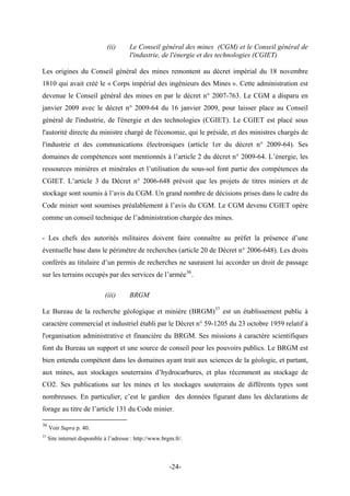 (ii) Le Conseil général des mines (CGM) et le Conseil général de
l'industrie, de l'énergie et des technologies (CGIET)
Les origines du Conseil général des mines remontent au décret impérial du 18 novembre
1810 qui avait créé le « Corps impérial des ingénieurs des Mines ». Cette administration est
devenue le Conseil général des mines en par le décret n° 2007-763. Le CGM a disparu en
janvier 2009 avec le décret n° 2009-64 du 16 janvier 2009, pour laisser place au Conseil
général de l'industrie, de l'énergie et des technologies (CGIET). Le CGIET est placé sous
l'autorité directe du ministre chargé de l'économie, qui le préside, et des ministres chargés de
l'industrie et des communications électroniques (article 1er du décret n° 2009-64). Ses
domaines de compétences sont mentionnés à l’article 2 du décret n° 2009-64. L’énergie, les
ressources minières et minérales et l’utilisation du sous-sol font partie des compétences du
CGIET. L’article 3 du Décret n° 2006-648 prévoit que les projets de titres miniers et de
stockage sont soumis à l’avis du CGM. Un grand nombre de décisions prises dans le cadre du
Code minier sont soumises préalablement à l’avis du CGM. Le CGM devenu CGIET opère
comme un conseil technique de l’administration chargée des mines.
- Les chefs des autorités militaires doivent faire connaître au préfet la présence d’une
éventuelle base dans le périmètre de recherches (article 20 de Décret n° 2006-648). Les droits
conférés au titulaire d’un permis de recherches ne sauraient lui accorder un droit de passage
sur les terrains occupés par des services de l’armée36
.
(iii) BRGM
Le Bureau de la recherche géologique et minière (BRGM)37
est un établissement public à
caractère commercial et industriel établi par le Décret n° 59-1205 du 23 octobre 1959 relatif à
l'organisation administrative et financière du BRGM. Ses missions à caractère scientifiques
font du Bureau un support et une source de conseil pour les pouvoirs publics. Le BRGM est
bien entendu compétent dans les domaines ayant trait aux sciences de la géologie, et partant,
aux mines, aux stockages souterrains d’hydrocarbures, et plus récemment au stockage de
CO2. Ses publications sur les mines et les stockages souterrains de différents types sont
nombreuses. En particulier, c’est le gardien des données figurant dans les déclarations de
forage au titre de l’article 131 du Code minier.
36
Voir Supra p. 40.
37
Site internet disponible à l’adresse : http://www.brgm.fr/.
-24-
 