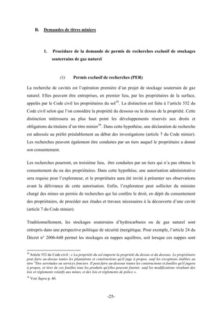 B. Demandes de titres miniers
1. Procédure de la demande de permis de recherches exclusif de stockages
souterrains de gaz naturel
(1) Permis exclusif de recherches (PER)
La recherche de cavités est l’opération première d’un projet de stockage souterrain de gaz
naturel. Elles peuvent être entreprises, en premier lieu, par les propriétaires de la surface,
appelés par le Code civil les propriétaires du sol38
. La distinction est faite à l’article 552 du
Code civil selon que l’on considère la propriété du dessous ou le dessus de la propriété. Cette
distinction intéressera au plus haut point les développements réservés aux droits et
obligations du titulaire d’un titre minier39
. Dans cette hypothèse, une déclaration de recherche
est adressée au préfet préalablement au début des investigations (article 7 du Code minier).
Les recherches peuvent également être conduites par un tiers auquel le propriétaire a donné
son consentement.
Les recherches pourront, en troisième lieu, être conduites par un tiers qui n’a pas obtenu le
consentement du ou des propriétaires. Dans cette hypothèse, une autorisation administrative
sera requise pour l’explorateur, et le propriétaire aura été invité à présenter ses observations
avant la délivrance de cette autorisation. Enfin, l’explorateur peut solliciter du ministre
chargé des mines un permis de recherches qui lui confère le droit, en dépit du consentement
des propriétaires, de procéder aux études et travaux nécessaires à la découverte d’une cavité
(article 7 du Code minier).
Traditionnellement, les stockages souterrains d’hydrocarbures ou de gaz naturel sont
entrepris dans une perspective politique de sécurité énergétique. Pour exemple, l’article 24 du
Décret n° 2006-648 permet les stockages en nappes aquifères, soit lorsque ces nappes sont
38
Article 552 du Code civil : « La propriété du sol emporte la propriété du dessus et du dessous. Le propriétaire
peut faire au-dessus toutes les plantations et constructions qu'il juge à propos, sauf les exceptions établies au
titre "Des servitudes ou services fonciers. Il peut faire au-dessous toutes les constructions et fouilles qu'il jugera
à propos, et tirer de ces fouilles tous les produits qu'elles peuvent fournir, sauf les modifications résultant des
lois et règlements relatifs aux mines, et des lois et règlements de police ».
39
Voir Supra p. 40.
-25-
 