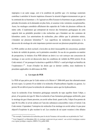 impropres à un autre usage, soit à la condition de justifier que « le stockage souterrain
contribue à satisfaire le besoin impérieux d'assurer la sécurité d'approvisionnement en gaz et
la continuité de sa fourniture ». Il s’agissait en effet d’assurer la fourniture en gaz, pendant les
périodes hivernales où la demande est plus forte, et soumise à des variations exceptionnelles.
Aussi, les stockages considérés affichaient des capacités de l’ordre de plusieurs millions de
mètre cube. L’explorateur qui entreprend de trouver des formations géologiques de cette
capacité doit au préalable procéder à des recherches qui s’étendent sur des centaines de
kilomètres carrés. Les autorisations de recherches, plus ciblées que le périmètre minier,
s’étendent sur plusieurs kilomètres 40
. Les superficies de recherches nécessaires à la
découverte de stockage de cette importance portent souvent sur plusieurs propriétés privées.
Le PER confère un droit exclusif, c'est-à-dire un droit insusceptible de concurrence, pendant
la durée de validité du permis, sur le périmètre considéré. En sus de ces garanties en matière
de prospection, le titulaire d’un PER détient un droit à se voir octroyer une concession de
stockage, si une cavité est découverte dans les conditions de validité du PER (article 26 du
Code minier). C’est pourquoi la doctrine a qualifié le PER d’ « outil privilégié au bénéfice de
l’explorateur » 41
. Avant d’étudier les droits que ce dernier confère, nous étudierons la
procédure applicable à la délivrance du PER.
a. Les types de PER
Le PER tel que prévu par le Code minier et le Décret n° 2006-648 peut être alternativement
de trois types. Le permis H est dédié à la recherche d’hydrocarbures liquides ou gazeux. Le
permis M est délivré pour la recherche de substances autres que les hydrocarbures.
Aussi la recherche d’une formation géologique naturelle de type aquifère ferait l’objet, a
priori, d’un permis de type H. Mais la recherche d’une formation géologique artificielle, pour
le stockage de gaz à haute pression, en cavité saline ferait, quant à elle, l’objet d’un permis de
type M. En effet, le sel de sodium est l’une des substances concessibles visées à l’article 2 du
Code minier. Cependant, l’entreprise de recherche d’un stockage en cavité saline n’a pas pour
objectif d’exploiter le gîte recelant le sel. Les couches de sel ayant vocation à être diluées
40
Par exemple, l’autorisation de recherches pour le site de Tersanne a été accordée sur un périmètre de 7 km².
41
Voir Chaptal (F.) et Déroubaix (M.), Le stockage souterrain du gaz naturel : une activité stratégique soumise
à un régime juridique complexe, BDEI n°16, juillet 2008.
-26-
 