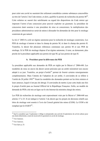 pour créer une cavité ne sauraient être utilement considérées comme substances concessibles
au titre de l’article 2 du Code minier, et alors, qualifier le permis de recherches de permis M42
.
Cette solution ne saurait être satisfaisante au regard des dispositions du Code minier qui
imposent l’octroi d’une concession pour pouvoir exploiter un gisement. La procédure de
concession étant soumise à une procédure de mise en concurrence, la multiplication des
procédures administratives serait de nature à dissuader les demandes de titre pour le stockage
souterrain de gaz naturel.
La loi n° 2003-8 a créé un régime autonome pour la recherche de stockages souterrains. Les
PER de stockage n’entrent ni dans le champ de permis M, ni dans le champ des permis H.
Toutefois, le décret fait plusieurs références communes aux permis M et aux PER de
stockage. Si le PER de stockage dispose d’un régime autonome, il reste, au demeurant, plus
proche de la procédure applicable aux permis de type M, qu’aux permis de type H.
b. Procédure pour la délivrance du PER
La procédure applicable aux demandes de PER est réglée par le Décret n° 2006-648. Les
modalités de mise en œuvre du décret seront précisées par un arrêté ministériel non encore
adopté à ce jour. Toutefois, un projet d’arrêté43
permet de fournir certains renseignements
complémentaires. Dans l’attente de l’adoption de cet arrêté, il conviendra de se référer à
l’arrêté du 28 juillet 199544
fixant les modalités des demandes portant sur les titres miniers et
leurs annexes, lequel n’ont pas été abrogé. Il conviendra de mettre à jour cette étude une fois
le projet d’arrêté paru au Journal Officiel de la République Française. Enfin, un modèle de
demande de PER a été mis en ligne sur le site Internet du ministère chargé des mines.
Les PER de recherches de stockage sont expressément visés par la Décret n° 2006-648 aux
articles 17 à 23. Il est indiqué à l’article 3 du décret que les projets de décisions relatifs aux
titres de stockage sont soumis à l’avis du Conseil général des mines (CGM). Le CGM a été
remplacé par le CGIET45
.
42
Sauf à considérer que l’explorateur s’oblige à entreprendre une activité d’exploitation du sel de sodium pour
une durée déterminée, avant de reconvertir le gisement en cavité de stockage.
43
Voir Annexes.
44
Voir Annexes.
45
Voir Infra p. 25.
-27-
 