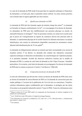 Le cœur de la demande de PER réside d’une part dans les capacités techniques et financières
du demandeur, et d’autre part, dans le périmètre minier sollicité. Les deux notions précitées
sont centrales dans le régime applicable aux titres miniers.
(i) Qualité pour demander un PER
La demande de PER doit être formulée auprès du ministre chargé des mines46
. La demande
est formulée en français conformément à la loi47
, et s’accompagne d’un dossier de demande.
Le demandeur du PER peut être indifféremment une personne physique ou morale, de
nationalité française ou étrangère48
. Pour les personnes morales, les statuts de la société ainsi
que la preuve de l’enregistrement au registre du commerce doivent être précisées dans la
demande. Le représentant physique de la société fournira les éléments nécessaires à sa propre
identification, tout comme les informations disponibles concernant les actionnaires connus
détenant individuellement plus de 3% du capital49
.
La demande est obligatoirement adressée au ministre par lettre recommandée avec accusé de
réception (article 17 de décret). La demande doit contenir des indications concernant
capacités techniques et financières du demandeur, les caractéristiques de l’opération projetée,
et le périmètre demandé. Au-delà des directives indicatives fournies par le modèle de
demande de PER, le contenu de cette lettre de demande ne fait l’objet d’aucunes formalités
particulières. En revanche, cette lettre de demande est accompagnée d’un dossier de demande
de PER dont le contenu est prescrit à l’article 17 du Décret n° 2006-648.
(ii) Composition du dossier de demande de PER
La liste des informations qui doivent être versées au dossier de demande de PER (mais aussi
au dossier de demande de renouvellement du PER ou à la demande de concession) peut être
rendue publique à l’occasion de la publication de l’avis de mise en concurrence. Toutefois,
certaines informations jugées confidentielles par le demandeur, et protégées par des droits
d’inventeur ou de propriété industrielle (article 17 pour le PER). Toutes les informations ainsi
46
Depuis le décret du 23 juin 2009 relatif à la composition du Gouvernement, le ministre compétent est le
ministre de l’environnement.
47
Loi n° 94-665 du 4 août 1994 relative à l’emploi de la langue française.
48
Voir, Personnaz (J.), Verrier (F.) et Jallade (P.), J-Cl. Adm. Fasc. n° 371 « Droit des mines », « Institution des
titres miniers », points 3 et 4.
49
Voir Annexes.
-28-
 