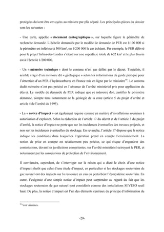 protégées doivent être envoyées au ministre par plis séparé. Les principales pièces du dossier
sont les suivantes :
- Une carte, appelée « document cartographique », sur laquelle figure le périmètre de
recherche demandé. L’échelle demandée par le modèle de demande de PER est 1/100 000 si
le périmètre est inférieur à 500 km², ou 1/200 000 le cas échéant. Par exemple, le PER délivré
pour le projet Salins-des-Landes s’étend sur une superficie totale de 602 km² et le plan fourni
est à l’échelle 1/200 000.
- Un « mémoire technique » dont le contenu n’est pas défini par le décret. Toutefois, il
semble s’agir d’un mémoire dit « géologique » selon les informations du guide pratique pour
l’obtention d’un PER d’hydrocarbures en France mis en ligne par le ministère50
. Le contenu
dudit mémoire n’est pas précisé en l’absence de l’arrêté ministériel pris pour application du
décret. Le modèle de demande de PER indique que ce mémoire doit, justifier le périmètre
demandé, compte tenu notamment de la géologie de la zone (article 5 du projet d’arrêté et
article 4 de l’arrêté du 1995).
- La « notice d’impact » est également requise comme en matière d’installations soumises à
autorisation d’exploiter. Selon la rédaction de l’article 17 du décret et de l’article 3 du projet
d’arrêté, la notice d’impact ne porte que sur les incidences éventuelles des travaux projetés, et
non sur les incidences éventuelles du stockage. En revanche, l’article 17 dispose que la notice
indique les conditions dans lesquelles l’opération prend en compte l’environnement. La
notion de prise en compte est relativement peu précise, ce qui risque d’engendrer des
contestations, devant les juridictions compétentes, sur l’arrêté ministériel octroyant le PER, et
notamment par les associations de protection de l’environnement.
Il conviendra, cependant, de s’interroger sur la raison qui a dicté le choix d’une notice
d’impact plutôt que celui d’une étude d’impact, en particulier si les stockages souterrains de
gaz naturel ont des impacts sur la ressource en eau ou perturbent l’écosystème souterrain. En
outre, l’exigence d’une simple notice d’impact peut surprendre au regard du fait que les
stockages souterrains de gaz naturel sont considérés comme des installations SEVESO seuil
haut. De plus, la notice d’impact est l’un des éléments centraux du principe d’information du
50
Voir Annexes.
-29-
 