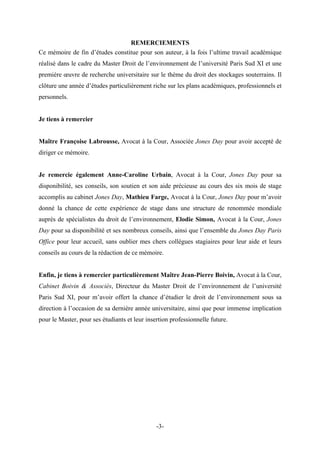 REMERCIEMENTS
Ce mémoire de fin d’études constitue pour son auteur, à la fois l’ultime travail académique
réalisé dans le cadre du Master Droit de l’environnement de l’université Paris Sud XI et une
première œuvre de recherche universitaire sur le thème du droit des stockages souterrains. Il
clôture une année d’études particulièrement riche sur les plans académiques, professionnels et
personnels.
Je tiens à remercier
Maître Françoise Labrousse, Avocat à la Cour, Associée Jones Day pour avoir accepté de
diriger ce mémoire.
Je remercie également Anne-Caroline Urbain, Avocat à la Cour, Jones Day pour sa
disponibilité, ses conseils, son soutien et son aide précieuse au cours des six mois de stage
accomplis au cabinet Jones Day, Mathieu Farge, Avocat à la Cour, Jones Day pour m’avoir
donné la chance de cette expérience de stage dans une structure de renommée mondiale
auprès de spécialistes du droit de l’environnement, Elodie Simon, Avocat à la Cour, Jones
Day pour sa disponibilité et ses nombreux conseils, ainsi que l’ensemble du Jones Day Paris
Office pour leur accueil, sans oublier mes chers collègues stagiaires pour leur aide et leurs
conseils au cours de la rédaction de ce mémoire.
Enfin, je tiens à remercier particulièrement Maître Jean-Pierre Boivin, Avocat à la Cour,
Cabinet Boivin & Associés, Directeur du Master Droit de l’environnement de l’université
Paris Sud XI, pour m’avoir offert la chance d’étudier le droit de l’environnement sous sa
direction à l’occasion de sa dernière année universitaire, ainsi que pour immense implication
pour le Master, pour ses étudiants et leur insertion professionnelle future.
-3-
 