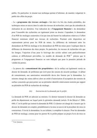 public. En particulier, le résumé non technique permet d’informer, de manière vulgarisée le
public des effets du projet.
- Le « programme des travaux envisagés » fait état à la fois des études préalables, des
techniques mises en œuvre dans le cadre des travaux de recherches, ainsi que du calendrier de
réalisation de ces dernières. Une indication de « l’engagement financier » du demandeur
pour l’ensemble des recherches est également jointe au dossier. Cependant, le demandeur
d’un PER de stockages souterrains n’est pas tenu de fournir les indications relatives à l’effort
financier minimum relatif aux travaux de recherches. Pourtant cette disposition est
expressément prévue pour les PER de mines. La différence de traitement entre les
demandeurs de PER de stockage et les demandeurs de PER de mines peut s’expliquer dans la
différence de dimension des deux projets. En particulier, les travaux de recherches tels que
les forages, l’injection d’eau pour le lessivage des cavités salines sont particulièrement
coûteux et difficilement prévisibles. Le modèle de demande de PER 51
précise que le
programme et l’engagement financier ne sont indiqués que pour la première période de
validité du permis.
- La preuve du « consentement des propriétaires » de la surface est également versée au
dossier de demande, de préférence par écrit pour des raisons de sécurité juridique. A défaut
de consentement, une autorisation ministérielle devra être fournie par le demandeur. Le
ministre chargé des mines délivre alors un arrêté d’autorisation d’occupation des terrains de
surface concernés qui peut porter sur un périmètre identifié relativement restreint par rapport
au périmètre du PER de recherches de stockage.
(iii) Instruction de la demande par le préfet
La demande de PER est adressée au ministre. Ce dernier transmet le dossier de demande au
préfet du département sur lequel porte le périmètre demandé (article 18 du Décret n° 2006-
648). C’est le préfet qui instruit la demande de PER. Ce dernier est chargé de s’assurer que le
dossier de demande est complet, préalablement à la mise en œuvre de la procédure de mise en
concurrence. Il invite le demandeur, le cas échéant, à compléter le dossier. Pour les demandes
de PER de stockage, comme pour les permis M, le préfet prépare un projet d’avis de mise en
51
Voir Annexes.
-30-
 