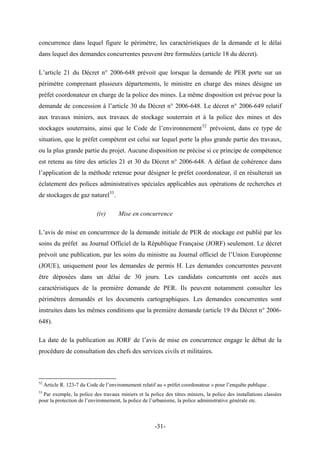 concurrence dans lequel figure le périmètre, les caractéristiques de la demande et le délai
dans lequel des demandes concurrentes peuvent être formulées (article 18 du décret).
L’article 21 du Décret n° 2006-648 prévoit que lorsque la demande de PER porte sur un
périmètre comprenant plusieurs départements, le ministre en charge des mines désigne un
préfet coordonateur en charge de la police des mines. La même disposition est prévue pour la
demande de concession à l’article 30 du Décret n° 2006-648. Le décret n° 2006-649 relatif
aux travaux miniers, aux travaux de stockage souterrain et à la police des mines et des
stockages souterrains, ainsi que le Code de l’environnement52
prévoient, dans ce type de
situation, que le préfet compétent est celui sur lequel porte la plus grande partie des travaux,
ou la plus grande partie du projet. Aucune disposition ne précise si ce principe de compétence
est retenu au titre des articles 21 et 30 du Décret n° 2006-648. A défaut de cohérence dans
l’application de la méthode retenue pour désigner le préfet coordonateur, il en résulterait un
éclatement des polices administratives spéciales applicables aux opérations de recherches et
de stockages de gaz naturel53
.
(iv) Mise en concurrence
L’avis de mise en concurrence de la demande initiale de PER de stockage est publié par les
soins du préfet au Journal Officiel de la République Française (JORF) seulement. Le décret
prévoit une publication, par les soins du ministre au Journal officiel de l’Union Européenne
(JOUE), uniquement pour les demandes de permis H. Les demandes concurrentes peuvent
être déposées dans un délai de 30 jours. Les candidats concurrents ont accès aux
caractéristiques de la première demande de PER. Ils peuvent notamment consulter les
périmètres demandés et les documents cartographiques. Les demandes concurrentes sont
instruites dans les mêmes conditions que la première demande (article 19 du Décret n° 2006-
648).
La date de la publication au JORF de l’avis de mise en concurrence engage le début de la
procédure de consultation des chefs des services civils et militaires.
52
Article R. 123-7 du Code de l’environnement relatif au « préfet coordonateur » pour l’enquête publique .
53
Par exemple, la police des travaux miniers et la police des titres miniers, la police des installations classées
pour la protection de l’environnement, la police de l’urbanisme, la police administrative générale etc.
-31-
 