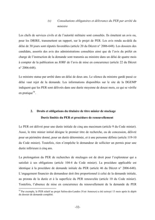 (v) Consultations obligatoires et délivrance du PER par arrêté du
ministre
Les chefs de services civils et de l’autorité militaire sont consultés. Ils émettent un avis ou,
pour les DRIRE, transmettent un rapport, sur le projet de PER. Les avis rendu au-delà du
délai de 30 jours sont réputés favorables (article 20 du Décret n° 2006-648). Les dossiers des
candidats, assortis des avis des administrations consultées ainsi que de l’avis du préfet en
charge de l’instruction de la demande sont transmis au ministre dans un délai de quatre mois
à compter de la publication au JORF de l’avis de mise en concurrence (article 22 du Décret
n° 2006-648).
Le ministre statue par arrêté dans un délai de deux ans. Le silence du ministre gardé passé ce
délai vaut rejet de la demande. Les informations disponibles sur le site de la DGEMP
indiquent que les PER sont délivrés dans une durée moyenne de douze mois, ce qui se vérifie
en pratique54
.
2. Droits et obligations du titulaire de titre minier de stockage
Durée limitée du PER et procédure de renouvellement
Le PER est délivré pour une durée initiale de cinq ans maximum (article 9 du Code minier).
Aussi, le titre minier initial désigne le premier titre de recherche, ou de concession, délivré
pour un périmètre donné, pour un durée déterminée, et à une personne définie (article 119-10
du Code minier). Toutefois, rien n’empêche le demandeur de solliciter un permis pour une
durée inférieure à cinq ans.
La prolongation du PER de recherches de stockages est de droit pour l’explorateur qui a
satisfait à ses obligations (article 104-4 du Code minier). La procédure applicable est
identique à la procédure de demande initiale du PER (article 46 du Décret n° 2006-648).
L’engagement financier du demandeur doit être proportionnel à celui de la demande initiale,
au prorata de la durée et à la superficie du PER renouvelée (article 10 du Code minier).
Toutefois, l’absence de mise en concurrence du renouvellement de la demande de PER
54
Par exemple, le PER relatif au projet Salins-des-Landes (Voir Annexes) a été octroyé 13 mois après le dépôt
du dossier de demande complété.
-32-
 