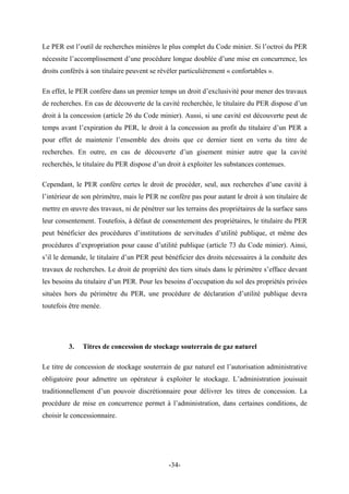 Le PER est l’outil de recherches minières le plus complet du Code minier. Si l’octroi du PER
nécessite l’accomplissement d’une procédure longue doublée d’une mise en concurrence, les
droits conférés à son titulaire peuvent se révéler particulièrement « confortables ».
En effet, le PER confère dans un premier temps un droit d’exclusivité pour mener des travaux
de recherches. En cas de découverte de la cavité recherchée, le titulaire du PER dispose d’un
droit à la concession (article 26 du Code minier). Aussi, si une cavité est découverte peut de
temps avant l’expiration du PER, le droit à la concession au profit du titulaire d’un PER a
pour effet de maintenir l’ensemble des droits que ce dernier tient en vertu du titre de
recherches. En outre, en cas de découverte d’un gisement minier autre que la cavité
recherchés, le titulaire du PER dispose d’un droit à exploiter les substances contenues.
Cependant, le PER confère certes le droit de procéder, seul, aux recherches d’une cavité à
l’intérieur de son périmètre, mais le PER ne confère pas pour autant le droit à son titulaire de
mettre en œuvre des travaux, ni de pénétrer sur les terrains des propriétaires de la surface sans
leur consentement. Toutefois, à défaut de consentement des propriétaires, le titulaire du PER
peut bénéficier des procédures d’institutions de servitudes d’utilité publique, et même des
procédures d’expropriation pour cause d’utilité publique (article 73 du Code minier). Ainsi,
s’il le demande, le titulaire d’un PER peut bénéficier des droits nécessaires à la conduite des
travaux de recherches. Le droit de propriété des tiers situés dans le périmètre s’efface devant
les besoins du titulaire d’un PER. Pour les besoins d’occupation du sol des propriétés privées
situées hors du périmètre du PER, une procédure de déclaration d’utilité publique devra
toutefois être menée.
3. Titres de concession de stockage souterrain de gaz naturel
Le titre de concession de stockage souterrain de gaz naturel est l’autorisation administrative
obligatoire pour admettre un opérateur à exploiter le stockage. L’administration jouissait
traditionnellement d’un pouvoir discrétionnaire pour délivrer les titres de concession. La
procédure de mise en concurrence permet à l’administration, dans certaines conditions, de
choisir le concessionnaire.
-34-
 
