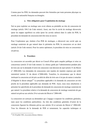 Comme pour les PER, les demandes peuvent être formulées par toute personne physique ou
morale, de nationalité française ou étrangère.
a. Titre obligatoire pour l’exploitation du stockage
Nul ne peut exploiter un stockage sans avoir obtenu au préalable un titre de concession de
stockage (article 104-2 du Code minier). Aussi, une fois la cavité de stockage découverte
(pour les nappes aquifères) ou créée (pour les cavités salines) dans le cadre du PER, la
procédure de demande de concession doit être mise en œuvre.
Pour l’explorateur qui, titulaire d’un PER de stockages, a découvert une cavité apte au
stockage souterrain de gaz naturel dans le périmètre du PER, la concession est un droit
(article 26 du Code minier). Pour les autres opérateurs, la procédure de mise en concurrence
est prévue.
b. Procédure
La concession est accordée par décret en Conseil d'Etat après enquête publique et mise en
concurrence (article 25 du Code minier). Le silence gardé par l’administration pendant plus
de trois ans sur la demande d’octroi de concession vaut décision de rejet (article 31 du Décret
n° 2006-648). Les demandes de concessions sont rejetées de manière expresse par arrêté
ministériel (article 31 du décret n°2006-648). Toutefois, la circonstance que le décret
instituant la concession ait été pris au-delà du délai de trois ans n’est pas de nature à entacher
d’illégalité le décret attaqué55
La procédure applicable à la demande de concession est très
proche de la procédure applicable aux demande de PER. Aussi, nous nous attacherons à
présenter les spécificités de la procédure de demande de concession de stockage souterrain de
gaz naturel. La procédure relative à la demande de concession de stockage souterrain de gaz
naturel est prévue aux articles 24 et suivants du Décret n° 2006-648.
La concession est octroyée au demandeur qui s’engage à respecter les conditions générales,
mais aussi les conditions particulières. Au titre des conditions générales d’octroi de la
concession figurent les éléments prévus aux articles 24 et suivants du Décret n° 2006-648.
Tous les éléments de la demande de PER et notamment, les capacités techniques et
55
CE 29 juillet 1983, Association Bonnac-Défense.
-35-
 