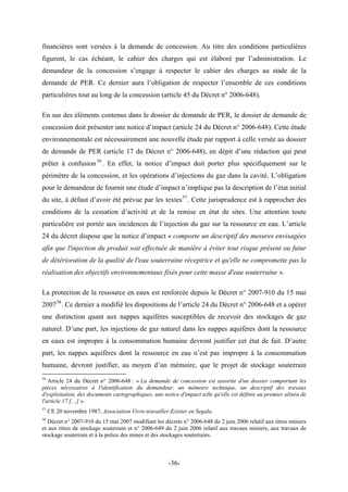 financières sont versées à la demande de concession. Au titre des conditions particulières
figurent, le cas échéant, le cahier des charges qui est élaboré par l’administration. Le
demandeur de la concession s’engage à respecter le cahier des charges au stade de la
demande de PER. Ce dernier aura l’obligation de respecter l’ensemble de ces conditions
particulières tout au long de la concession (article 45 du Décret n° 2006-648).
En sus des éléments contenus dans le dossier de demande de PER, le dossier de demande de
concession doit présenter une notice d’impact (article 24 du Décret n° 2006-648). Cette étude
environnementale est nécessairement une nouvelle étude par rapport à celle versée au dossier
de demande de PER (article 17 du Décret n° 2006-648), en dépit d’une rédaction qui peut
prêter à confusion56
. En effet, la notice d’impact doit porter plus spécifiquement sur le
périmètre de la concession, et les opérations d’injections du gaz dans la cavité. L’obligation
pour le demandeur de fournir une étude d’impact n’implique pas la description de l’état initial
du site, à défaut d’avoir été prévue par les textes57
. Cette jurisprudence est à rapprocher des
conditions de la cessation d’activité et de la remise en état de sites. Une attention toute
particulière est portée aux incidences de l’injection du gaz sur la ressource en eau. L’article
24 du décret dispose que la notice d’impact « comporte un descriptif des mesures envisagées
afin que l'injection du produit soit effectuée de manière à éviter tout risque présent ou futur
de détérioration de la qualité de l'eau souterraine réceptrice et qu'elle ne compromette pas la
réalisation des objectifs environnementaux fixés pour cette masse d'eau souterraine ».
La protection de la ressource en eaux est renforcée depuis le Décret n° 2007-910 du 15 mai
200758
. Ce dernier a modifié les dispositions de l’article 24 du Décret n° 2006-648 et a opérer
une distinction quant aux nappes aquifères susceptibles de recevoir des stockages de gaz
naturel. D’une part, les injections de gaz naturel dans les nappes aquifères dont la ressource
en eaux est impropre à la consommation humaine devront justifier cet état de fait. D’autre
part, les nappes aquifères dont la ressource en eau n’est pas impropre à la consommation
humaine, devront justifier, au moyen d’un mémoire, que le projet de stockage souterrain
56
Article 24 du Décret n° 2006-648 : « La demande de concession est assortie d'un dossier comportant les
pièces nécessaires à l'identification du demandeur, un mémoire technique, un descriptif des travaux
d'exploitation, des documents cartographiques, une notice d'impact telle qu'elle est définie au premier alinéa de
l'article 17 […] ».
57
CE 20 novembre 1987, Association Vivre-travailler-Exister en Segala.
58
Décret n° 2007-910 du 15 mai 2007 modifiant les décrets n° 2006-648 du 2 juin 2006 relatif aux titres miniers
et aux titres de stockage souterrain et n° 2006-649 du 2 juin 2006 relatif aux travaux miniers, aux travaux de
stockage souterrain et à la police des mines et des stockages souterrains.
-36-
 