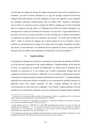 s’inscrit dans une logique de sécurité de l’approvisionnement en gaz et de la continuité de sa
fourniture. Les autres solutions alternatives à ce type de stockage souterrain devront être
indiquées dans ledit mémoire. Une telle obligation n’est pas sans rappeler la cause originelle
des stockages souterrains d’hydrocarbures dans les années 1950. Toutefois, l’articulation
entre le droit à la concession pour les titulaire de PER de stockage qui en font la demande
dans les conditions du Code minier, et l’obligation de justifier de l’intérêt stratégique d’un
stockage dans le cadre de la demande de concession n’est pas clair. Le juge administratif n’a
pas encore été saisi de ce type de question. Il ne fait nul doute que ce dernier serait amené à
se positionner au regard d’une de la hiérarchie des normes59
, et d’autre part la théorie du
bilan60
. Enfin, il convient de rappeler que l’article premier de la Loi Grenelle I tend à
instaurer un renversement de la charge de la preuve pour les projets susceptibles de porter
une atteint à l’environnement. Les opérateurs doivent rapporter la preuve « qu'une décision
alternative plus favorable à l'environnement est impossible à un coût raisonnable »61
.
(1) Enquête publique
La procédure de demande de concession se distingue de la procédure de demande de PER en
ce qu’elle prévoit l’organisation d’une enquête publique. L’enquête publique, d’une durée de
30 jours, est organisée par le préfet du département sur lequel porte le périmètre de la
demande de concession et, le cas échéant, par le préfet coordonateur désigné dans les
conditions de l’article 30 du Décret n° 2006-648. Un avis au public est affiché dans toutes les
communes sur lesquelles portent une partie du périmètre de concession62
. L’enquête publique
applicable aux concessions minières en général, et aux concessions de stockage souterrain en
particulier relève d’un régime autonome. En effet, l’enquête publique du Code de
l’environnement ne trouve pas lieu à s’appliquer. Tout d’abord, l’enquête publique n’est pas
conduite par un commissaire enquêteur ou par une commission d’enquête réputée impartiale
59
L’article 26 du Code miner confère un droit à la concession. Ce droit est consacré par la loi, il a donc une
valeur supérieure aux dispositions de l’article 24 du décret n° 200-648.
60
CE 28 mai 1971, Ministre de l’équipement et du logement c/ Fédération de défense des personnes concernées
par le projet actuellement dénommé « Ville nouvelle Est ».
61
Article premier de la loi n° 2009-967 du 3 août 2009 de programmation relative à la mise en œuvre du
Grenelle de l'environnement : « […] les procédures de décision seront révisées pour privilégier les solutions
respectueuses de l'environnement, en apportant la preuve qu'une décision alternative plus favorable à
l'environnement est impossible à un coût raisonnable […] ».
62
Les communes concernées par le périmètre de demande de titre minier sont entendues strictement. Voir par
exemple CE 16 janvier 1987, Syndicat intercommunale de défense contre l’uranium.
-37-
 