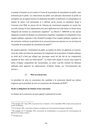 et amenée à formuler un avis motivé à l’issue de la procédure de consultation du public, mais
seulement par le préfet. Les observations du public sont adressées directement au préfet ou
consignées sur un registre laissée à la disposition du public en préfecture. La jurisprudence en
matière de mines s’est positionnée et a affirmer qu’un recours en annulation dirigé à
l’encontre d’un PER, au moyen tiré de l’absence de commissaire-enquêteur ne saurait être
accueilli, puisque le texte règlementaire pris pour application du Code minier ne faisait aucun
obligation de nommer un commissaire enquêteur63
. Le Décret n° 2006-648 ne fait aucune
obligation au préfet de désigner un commissaire-enquêteur. Cependant, les irrégularités d’une
enquête publique organisée à titre facultatif (exemple d’une enquête publique organisée sur
des territoires extérieurs au périmètre de la concession) peuvent entrainer un vice de forme de
l’ensemble de la procédure de consultation du public64
.
De manière générale, l’information du public en matière de mines est appréciée in concreto.
Aussi des arrêts ont refusé de sanctionner les irrégularités de la procédure d’enquête publique
au motif qu’il n’était pas allégué que quiconque aurait été [du fait de ces irrégularités]
empêché de faire valoir ses observations65
. Le même arrêt rejetait le moyen selon lequel la
notice d’impact comporterait des inexactitudes, au motif « qu’elle contient les éléments
suffisants pour apprécier les répercussions, d’ailleurs limités, sur l’environnement des
travaux ».
(2) Mise en concurrence
La procédure de mise en concurrence des candidats à la concession répond aux mêmes
exigences que la procédure de mise en concurrence des demandes de PER66
.
Droits et obligations du titulaire d’une concession
Le titulaire de la concession est aussi appelé l’exploitant de la mine.
63
Par exemple, CE 7 mars 1994, Association Ceze et Ganière ; CE 21 novembre 1990, Comité anti-uranium du
permis du Plumelec.
64
CE 11 février 1991, Association d’études et de défense de l’environnement Limagne Combrailles.
65
Par exemple, CE 17 décembre 1997, Association de sensibilisation à la protection de l’environnement du
Bassin de la Lergue et autres.
66
Voir Infra p.33.
-38-
 