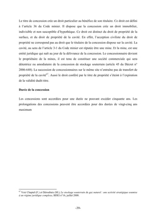 Le titre de concession crée un droit particulier au bénéfice de son titulaire. Ce droit est défini
à l’article 36 du Code minier. Il dispose que la concession crée un droit immobilier,
indivisible et non susceptible d’hypothèque. Ce droit est distinct du droit de propriété de la
surface, et du droit de propriété de la cavité. En effet, l’acception civiliste du droit de
propriété ne correspond pas au droit que le titulaire de la concession dispose sur la cavité. La
cavité, au sens de l’article 3-1 du Code minier est réputée être une mine. Et la mine, est une
entité juridique qui naît au jour de la délivrance de la concession. Le concessionnaire devient
le propriétaire de la mines, il est tenu de constituer une société commerciale qui sera
détentrice ou amodiataire de la concession de stockage souterrain (article 45 du Décret n°
2006-648). La succession de concessionnaires sur le même site n’entraîne pas de transfert de
propriété de la cavité67
. Aussi le droit conféré par le titre de propriété s’éteint à l’expiration
de la validité dudit titre.
Durée de la concession
Les concessions sont accordées pour une durée ne pouvant excéder cinquante ans. Les
prolongations des concessions peuvent être accordées pour des durées de vingt-cinq ans
maximum
67
Voir Chaptal (F.) et Déroubaix (M.), Le stockage souterrain du gaz naturel : une activité stratégique soumise
à un régime juridique complexe, BDEI n°16, juillet 2008.
-39-
 