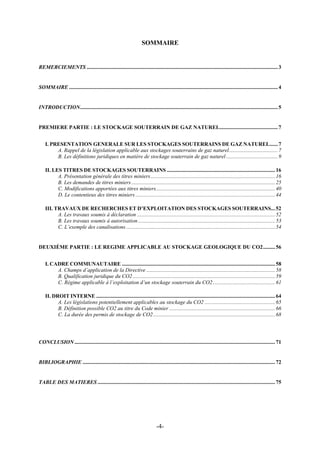 SOMMAIRE
REMERCIEMENTS .............................................................................................................................................3
SOMMAIRE ..........................................................................................................................................................4
INTRODUCTION..................................................................................................................................................5
PREMIERE PARTIE : LE STOCKAGE SOUTERRAIN DE GAZ NATUREL...........................................7
I. PRESENTATION GENERALE SUR LES STOCKAGES SOUTERRAINS DE GAZ NATUREL......7
A. Rappel de la législation applicable aux stockages souterrains de gaz naturel....................................7
B. Les définitions juridiques en matière de stockage souterrain de gaz naturel ......................................9
II. LES TITRES DE STOCKAGES SOUTERRAINS ................................................................................16
A. Présentation générale des titres miniers............................................................................................16
B. Les demandes de titres miniers..........................................................................................................25
C. Modifications apportées aux titres miniers........................................................................................40
D. Le contentieux des titres miniers .......................................................................................................44
III. TRAVAUX DE RECHERCHES ET D’EXPLOITATION DES STOCKAGES SOUTERRAINS...52
A. Les travaux soumis à déclaration ......................................................................................................52
B. Les travaux soumis à autorisation .....................................................................................................53
C. L’exemple des canalisations..............................................................................................................54
DEUXIÈME PARTIE : LE REGIME APPLICABLE AU STOCKAGE GEOLOGIQUE DU CO2.........56
I. CADRE COMMUNAUTAIRE .................................................................................................................58
A. Champs d’application de la Directive ...............................................................................................58
B. Qualification juridique du CO2.........................................................................................................59
C. Régime applicable à l’exploitation d’un stockage souterrain du CO2..............................................61
II. DROIT INTERNE ....................................................................................................................................64
A. Les législations potentiellement applicables au stockage du CO2 ....................................................65
B. Définition possible CO2 au titre du Code minier ..............................................................................66
C. La durée des permis de stockage de CO2..........................................................................................68
CONCLUSION ....................................................................................................................................................71
BIBLIOGRAPHIE ..............................................................................................................................................72
TABLE DES MATIERES ...................................................................................................................................75
-4-
 