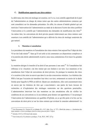 C. Modifications apportés aux titres miniers
La délivrance des titres de stockage est soumise, on l’a vu, à un contrôle approfondi de la part
de l’administration en charge de mines (ainsi que des autres administrations connexes qui
sont consultées) sur les demandes présentées. En effet, les raisons d’intérêt général qui ont
motivées l’intervention de l’administration au stade de la décision d’octroi des titres justifient
l’intervention et le contrôle par l’administration des demandes de modification des titres68.
Au même titre, les conventions de droit privées passée relativement aux titres miniers sont
soumises à un contrôle de l’administration qui a délivrée les titres de stockage souterrain du
gaz naturel.
1. Mutation et amodiation
Les procédures de mutation et d’amodiation des titres miniers font aujourd’hui l’objet du titre
VI ter du Code minier69
. Sans qu’il soit utile ici de commenter ces dispositions complexes et
à la jonction des droits administratifs et privé, nous nous contenterons d’en tracer les grandes
lignes.
La mutation désigne le transfert d’un droit d’une personne à une autre70.
Et l’amodiation fait
référence à la « location » du titre minier par son titulaire à un tiers. Les mutations et les
amodiations font l’objet de conventions de droit privées. En pratique la mutation des titres
n’a vocation à être mise en œuvre que dans le cas des concessions minières. Les titulaires des
PER n’ont pas l’occasion de transférer leur titre à un tiers, notamment en raison de la durée
limitée pour laquelle le PER est délivré. Quant aux amodiations, elles sont couramment mise
en œuvre par les titulaires de titre qui « sous-traitent » une partie de leurs travaux de
recherches et d’exploitation des stockages souterrains sur des questions ponctuelles.
L’administration intervient lors des mutations ou des amodiations afin de vérifier les
conditions de ces conventions et, le cas échéant, pour donner son approbation. C’est pourquoi
l’intervention de l’administration est qualifiée d’hybride, en ce qu’elle porte à la fois sur les
conventions de droit privé et sur les titres miniers qui revêtent le caractère administratif. Le
68
Voir Personnaz (J.), Verrier (F.) et Jallade (P.), J-Cl. Adm. Fasc. n° 371 « Droit des mines », « Institution des
titres miniers » (Actes juridiques dont les mines peuvent faire l’objet).
69
Articles 119-5 à 119-6 du Code minier.
70
Voir Cornu (G.) Vocabulaire juridique, 3e
éd., PUF, 1987, 527 p.
-40-
 